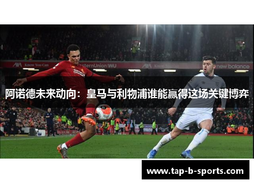 阿诺德未来动向：皇马与利物浦谁能赢得这场关键博弈